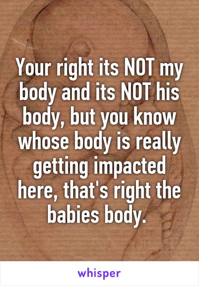 Your right its NOT my body and its NOT his body, but you know whose body is really getting impacted here, that's right the babies body. 