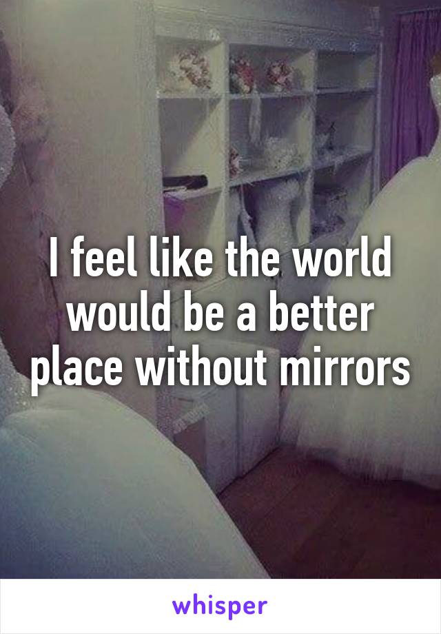 I feel like the world would be a better place without mirrors