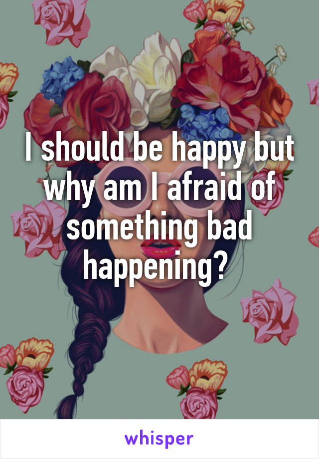 I should be happy but why am I afraid of something bad happening? 
