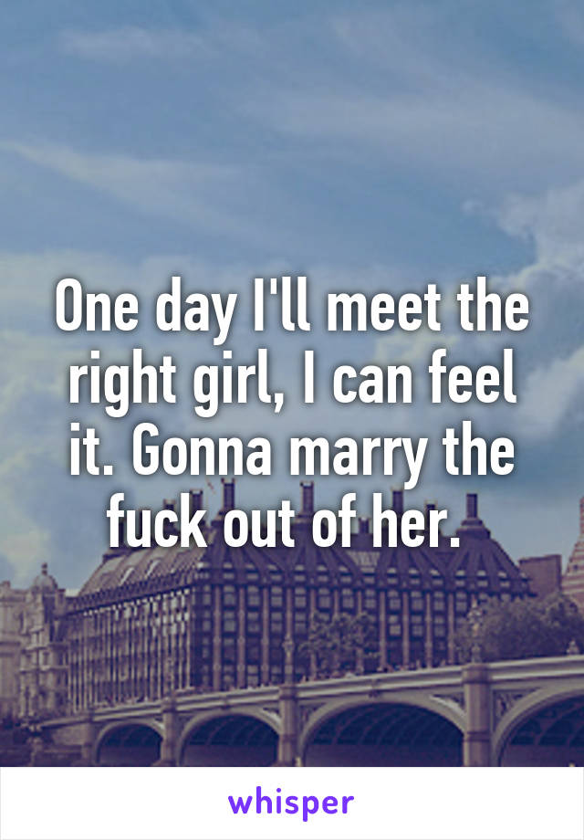 One day I'll meet the right girl, I can feel it. Gonna marry the fuck out of her. 