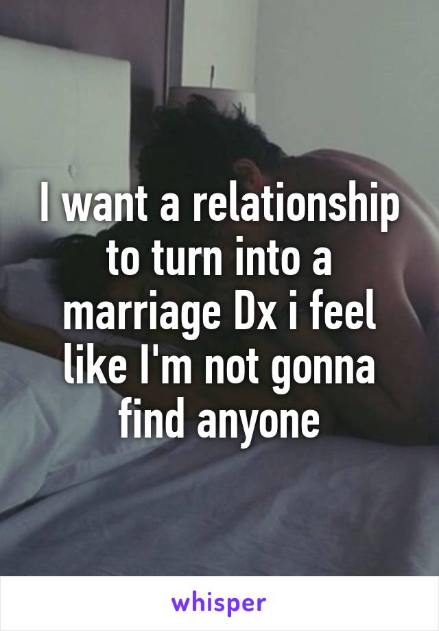 I want a relationship to turn into a marriage Dx i feel like I'm not gonna find anyone