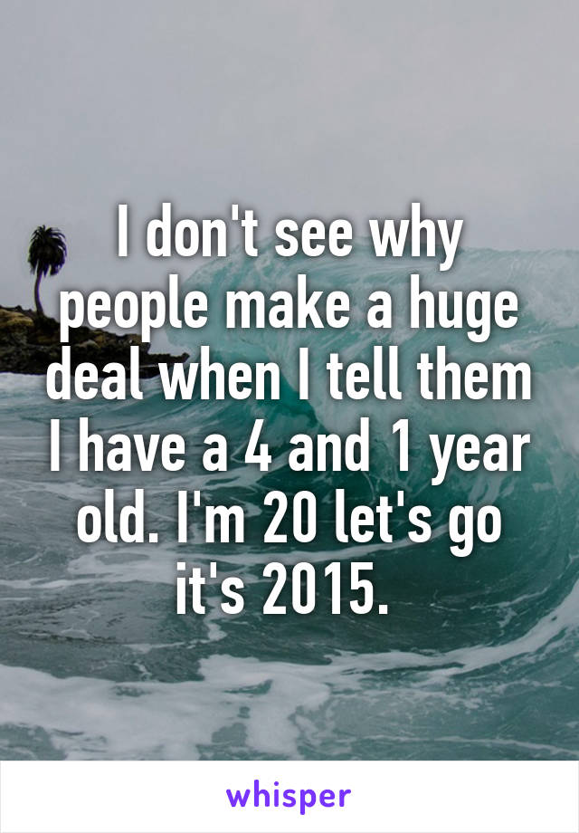 I don't see why people make a huge deal when I tell them I have a 4 and 1 year old. I'm 20 let's go it's 2015. 