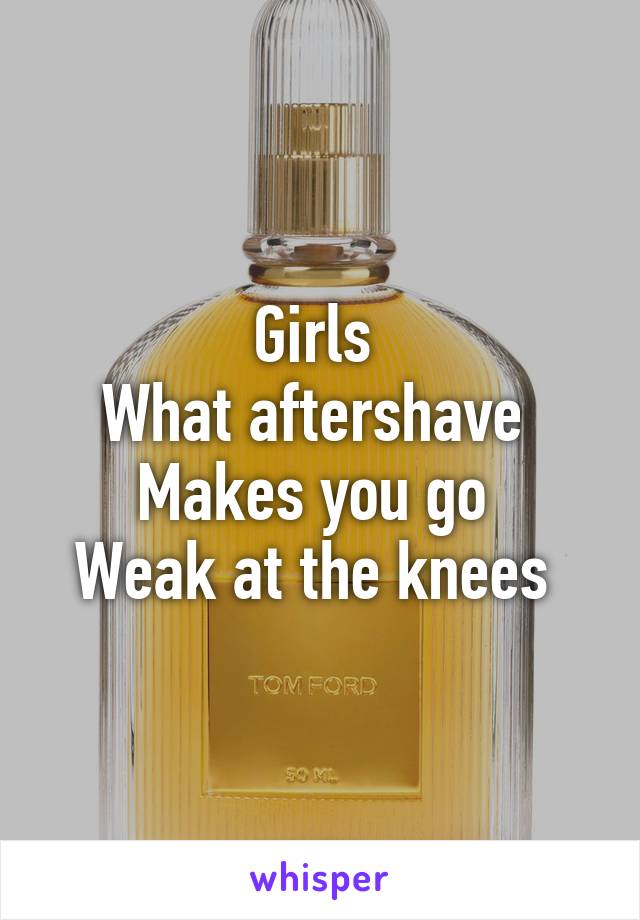 Girls 
What aftershave 
Makes you go 
Weak at the knees 