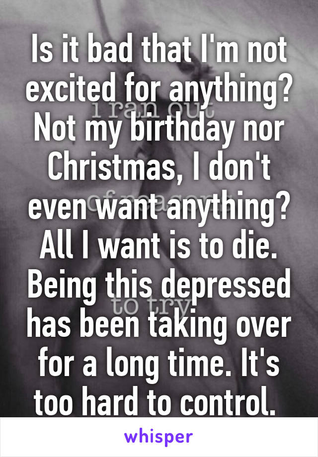 Is it bad that I'm not excited for anything? Not my birthday nor Christmas, I don't even want anything? All I want is to die. Being this depressed has been taking over for a long time. It's too hard to control. 