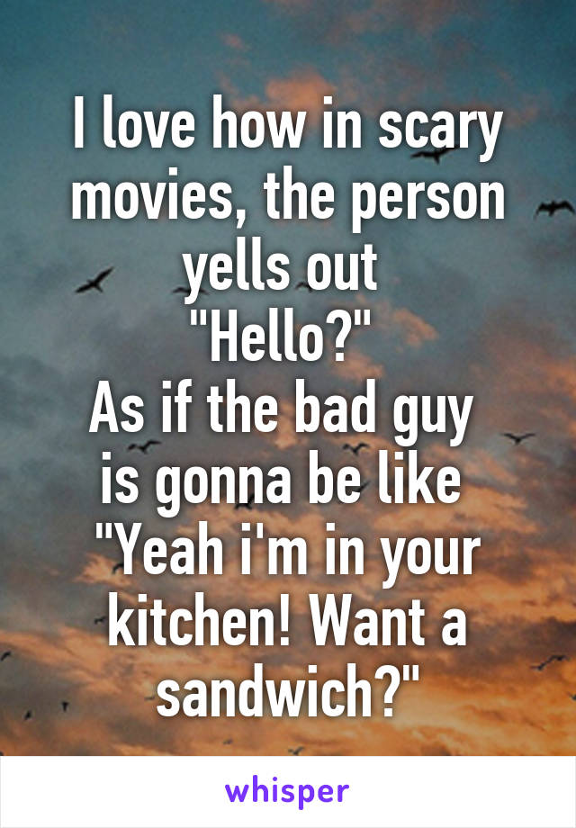 I love how in scary movies, the person yells out 
"Hello?" 
As if the bad guy 
is gonna be like 
"Yeah i'm in your kitchen! Want a sandwich?"