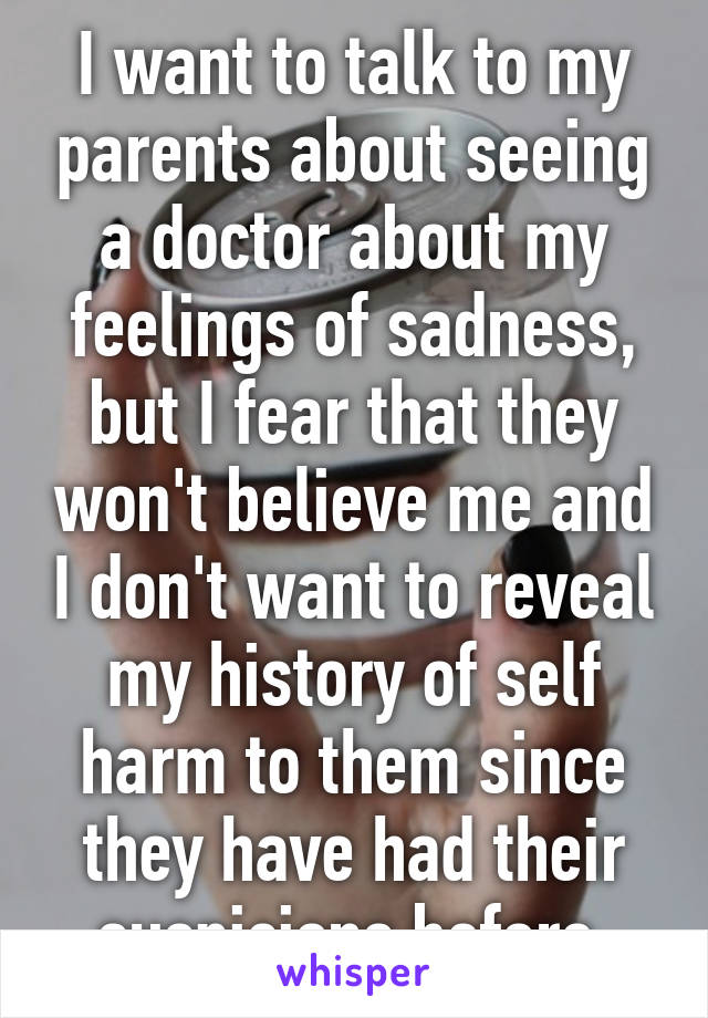 I want to talk to my parents about seeing a doctor about my feelings of sadness, but I fear that they won't believe me and I don't want to reveal my history of self harm to them since they have had their suspicions before.