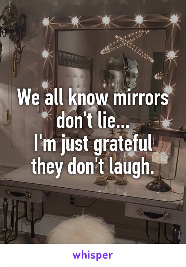 We all know mirrors don't lie...
I'm just grateful they don't laugh.