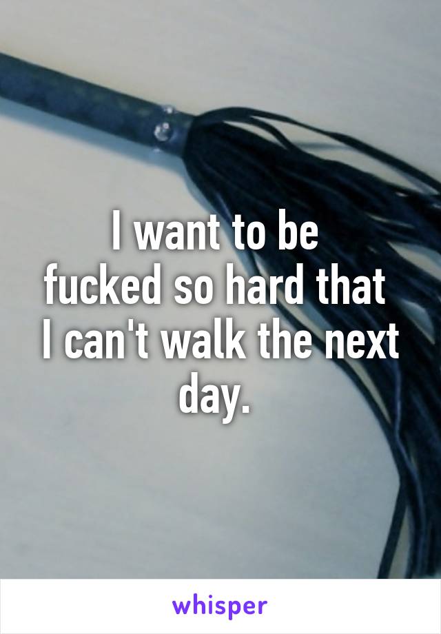 I want to be 
fucked so hard that 
I can't walk the next day. 