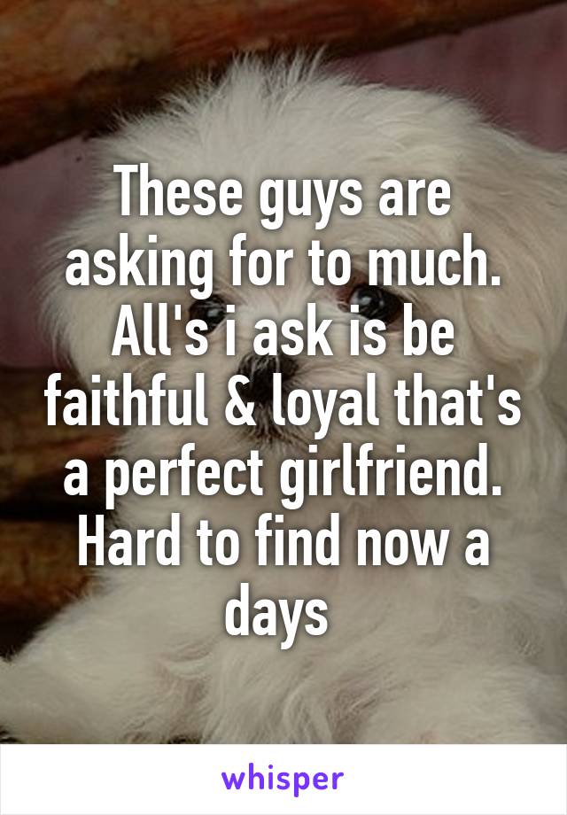 These guys are asking for to much. All's i ask is be faithful & loyal that's a perfect girlfriend. Hard to find now a days 