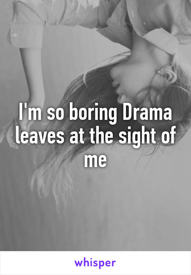 I'm so boring Drama leaves at the sight of me