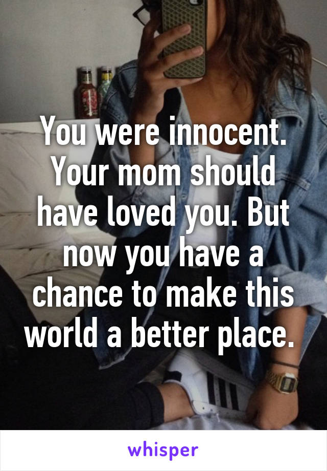 You were innocent. Your mom should have loved you. But now you have a chance to make this world a better place. 