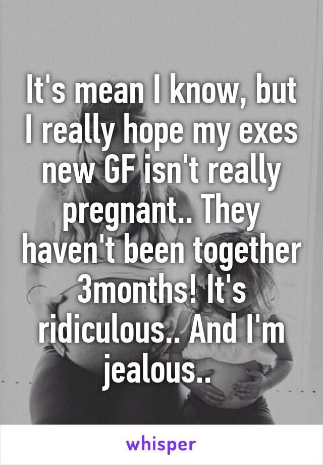 It's mean I know, but I really hope my exes new GF isn't really pregnant.. They haven't been together 3months! It's ridiculous.. And I'm jealous.. 