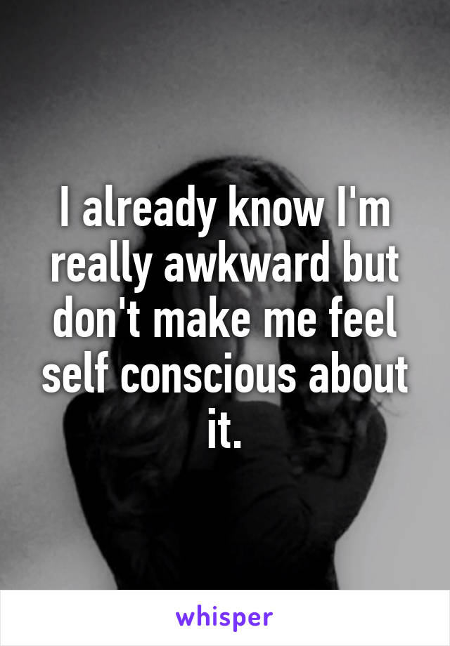 I already know I'm really awkward but don't make me feel self conscious about it.