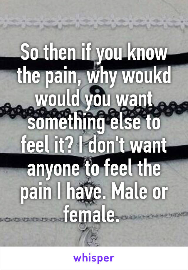 So then if you know the pain, why woukd would you want something else to feel it? I don't want anyone to feel the pain I have. Male or female. 