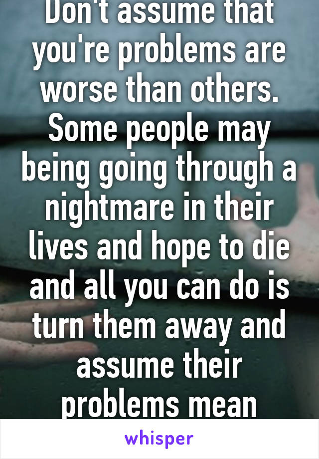 Don't assume that you're problems are worse than others. Some people may being going through a nightmare in their lives and hope to die and all you can do is turn them away and assume their problems mean nothing.