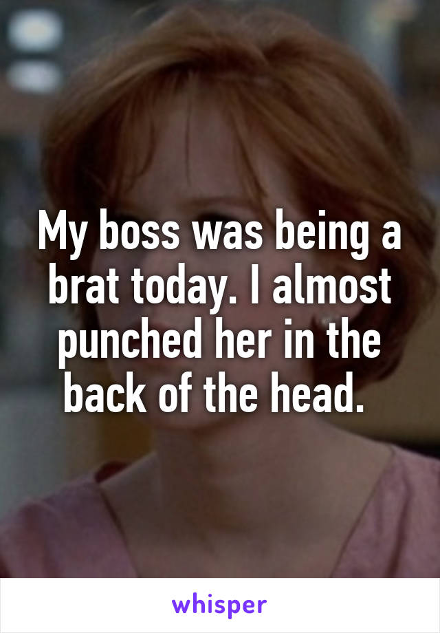 My boss was being a brat today. I almost punched her in the back of the head. 