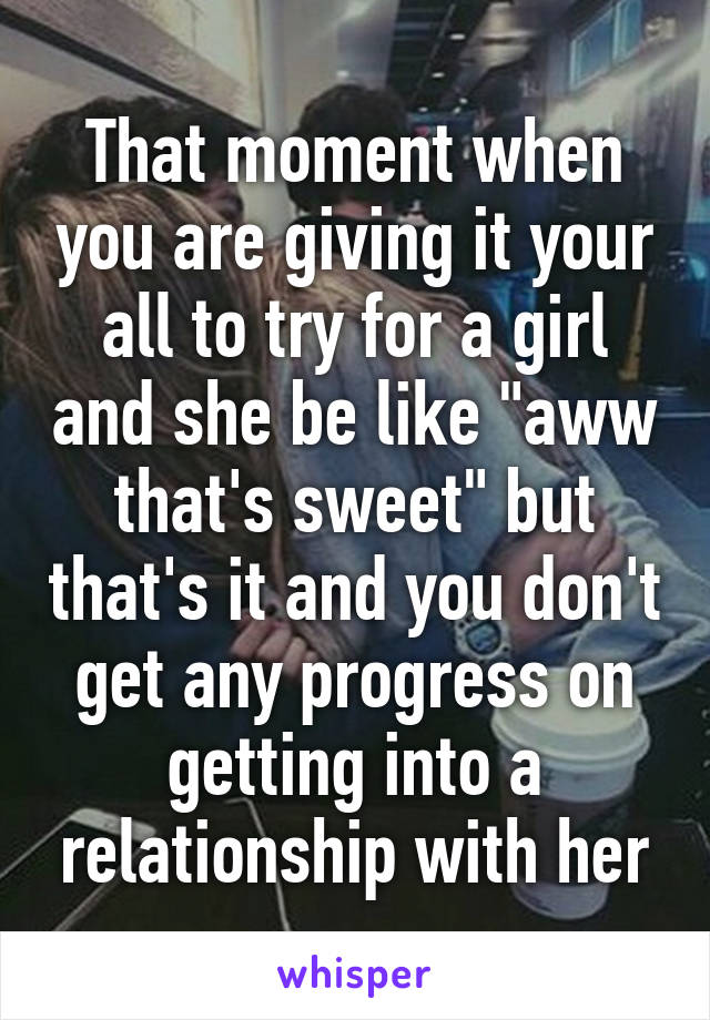 That moment when you are giving it your all to try for a girl and she be like "aww that's sweet" but that's it and you don't get any progress on getting into a relationship with her