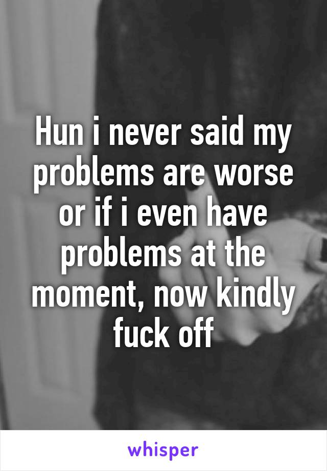 Hun i never said my problems are worse or if i even have problems at the moment, now kindly fuck off