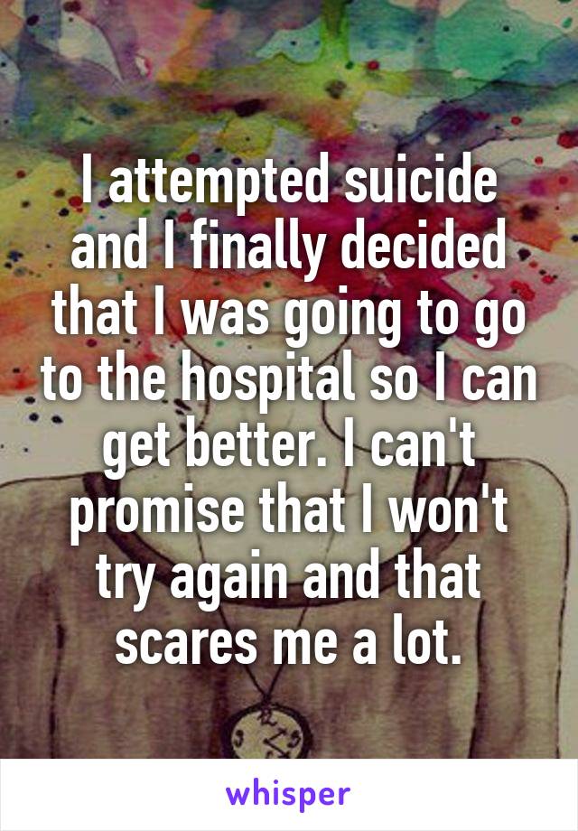I attempted suicide and I finally decided that I was going to go to the hospital so I can get better. I can't promise that I won't try again and that scares me a lot.