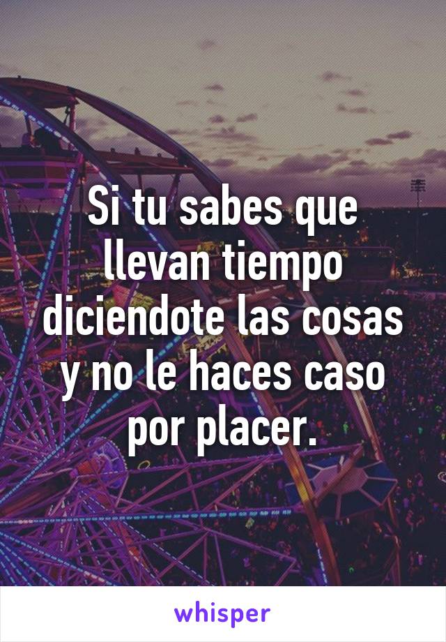 Si tu sabes que llevan tiempo diciendote las cosas y no le haces caso por placer.