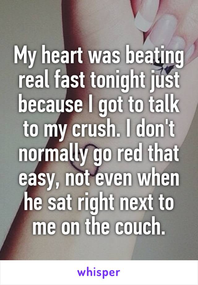 My heart was beating real fast tonight just because I got to talk to my crush. I don't normally go red that easy, not even when he sat right next to me on the couch.