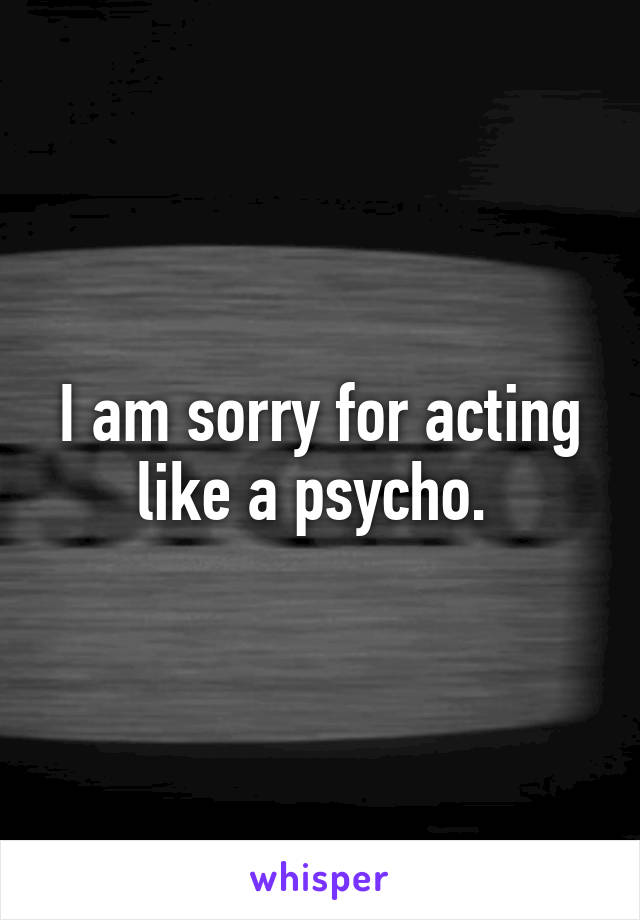 I am sorry for acting like a psycho. 