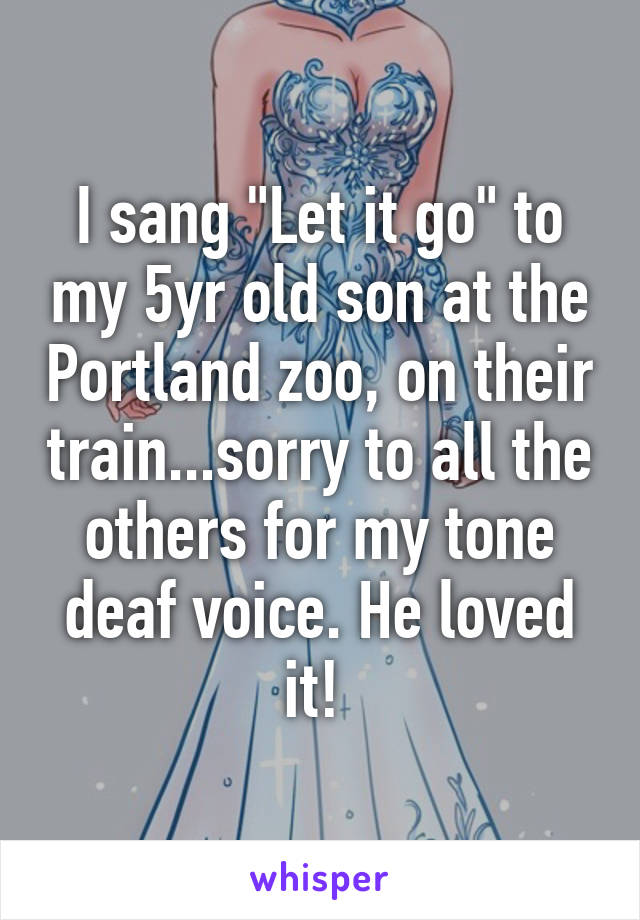 I sang "Let it go" to my 5yr old son at the Portland zoo, on their train...sorry to all the others for my tone deaf voice. He loved it! 