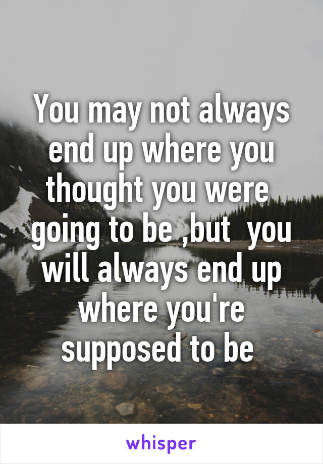 You may not always end up where you thought you were  going to be ,but  you will always end up where you're supposed to be 