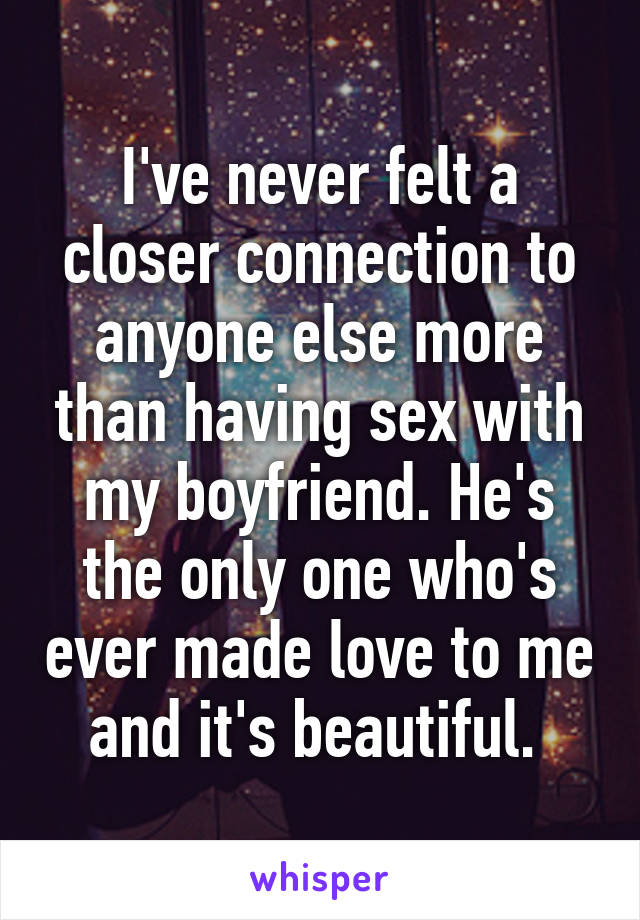 I've never felt a closer connection to anyone else more than having sex with my boyfriend. He's the only one who's ever made love to me and it's beautiful. 