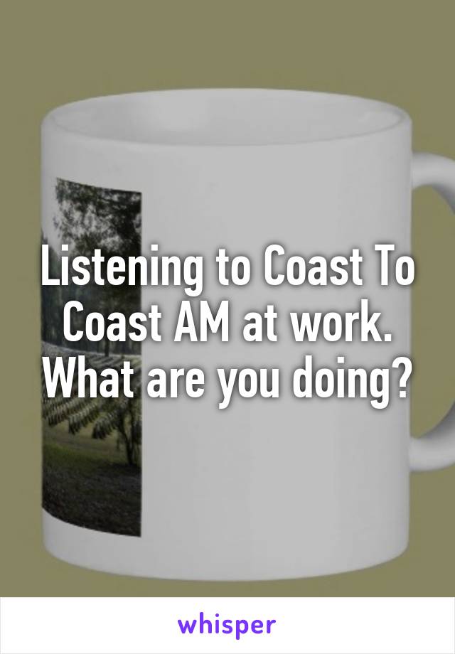 Listening to Coast To Coast AM at work. What are you doing?