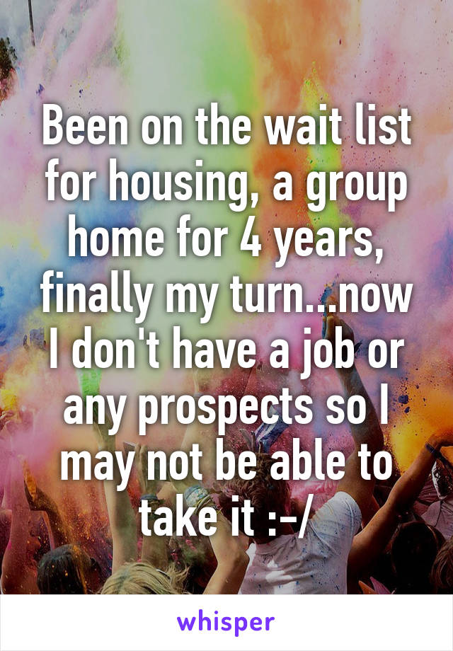 Been on the wait list for housing, a group home for 4 years, finally my turn...now I don't have a job or any prospects so I may not be able to take it :-/