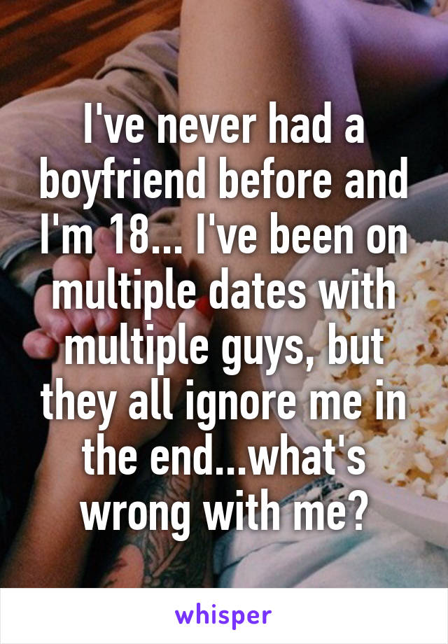 I've never had a boyfriend before and I'm 18... I've been on multiple dates with multiple guys, but they all ignore me in the end...what's wrong with me?