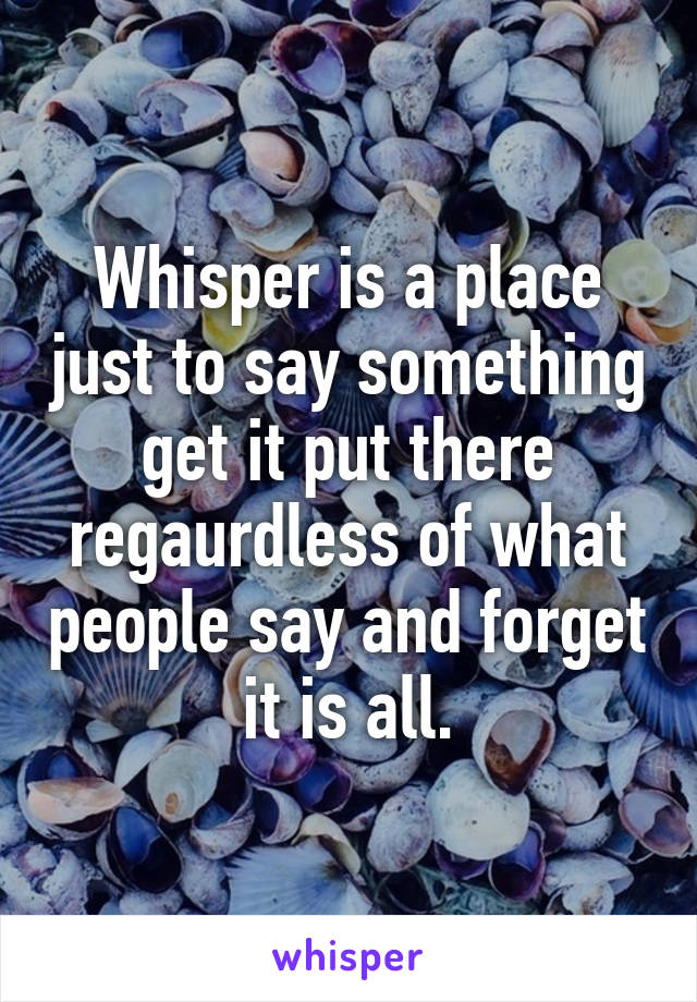 Whisper is a place just to say something get it put there regaurdless of what people say and forget it is all.