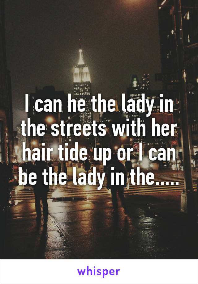 I can he the lady in the streets with her hair tide up or I can be the lady in the.....