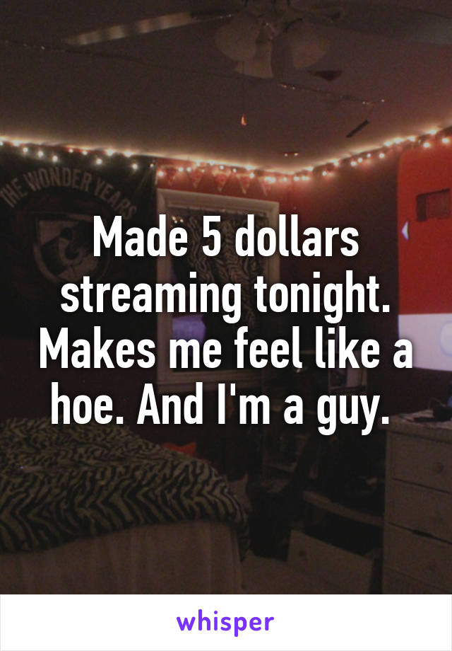 Made 5 dollars streaming tonight. Makes me feel like a hoe. And I'm a guy. 