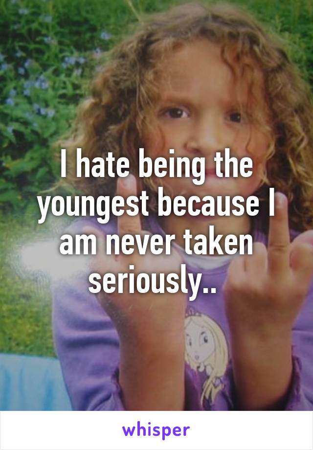 I hate being the youngest because I am never taken seriously.. 