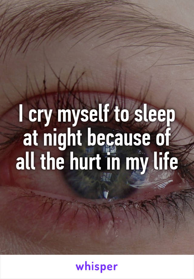 I cry myself to sleep at night because of all the hurt in my life