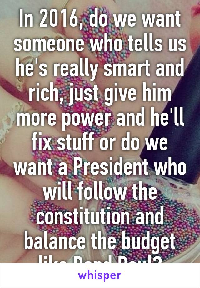 In 2016, do we want someone who tells us he's really smart and rich, just give him more power and he'll fix stuff or do we want a President who will follow the constitution and balance the budget like Rand Paul?