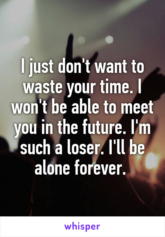 I just don't want to waste your time. I won't be able to meet you in the future. I'm such a loser. I'll be alone forever. 