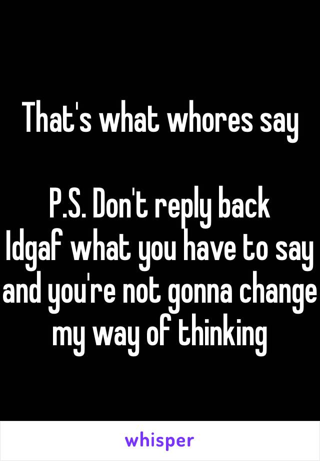 That's what whores say

P.S. Don't reply back
Idgaf what you have to say and you're not gonna change my way of thinking