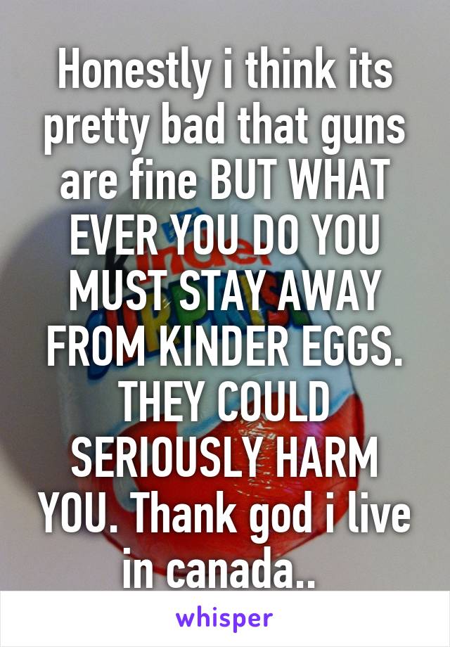 Honestly i think its pretty bad that guns are fine BUT WHAT EVER YOU DO YOU MUST STAY AWAY FROM KINDER EGGS. THEY COULD SERIOUSLY HARM YOU. Thank god i live in canada.. 