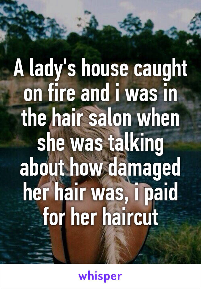 A lady's house caught on fire and i was in the hair salon when she was talking about how damaged her hair was, i paid for her haircut