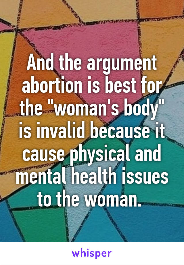 And the argument abortion is best for the "woman's body" is invalid because it cause physical and mental health issues to the woman. 