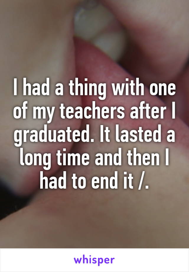 I had a thing with one of my teachers after I graduated. It lasted a long time and then I had to end it /.\