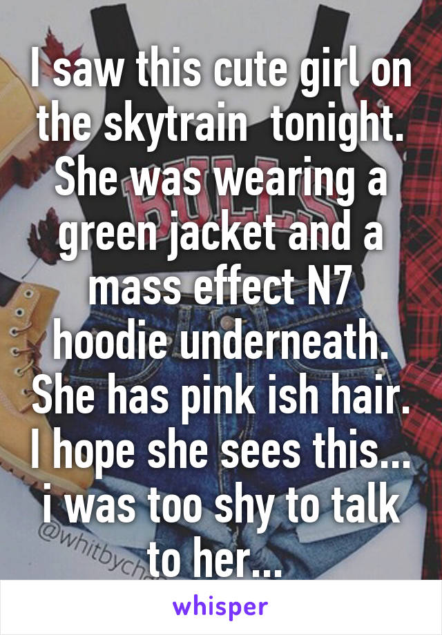 I saw this cute girl on the skytrain  tonight. She was wearing a green jacket and a mass effect N7 hoodie underneath. She has pink ish hair. I hope she sees this... i was too shy to talk to her... 