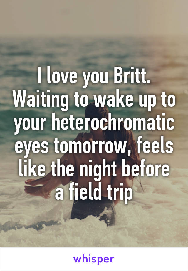 I love you Britt. Waiting to wake up to your heterochromatic eyes tomorrow, feels like the night before a field trip