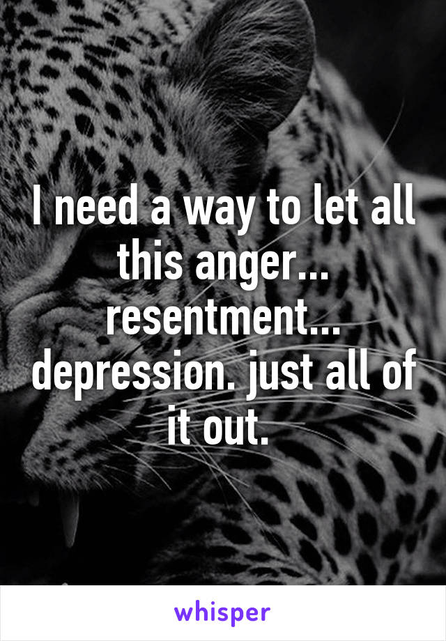 I need a way to let all this anger... resentment... depression. just all of it out. 