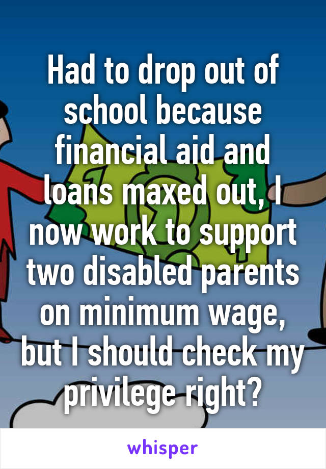 Had to drop out of school because financial aid and loans maxed out, I now work to support two disabled parents on minimum wage, but I should check my privilege right?