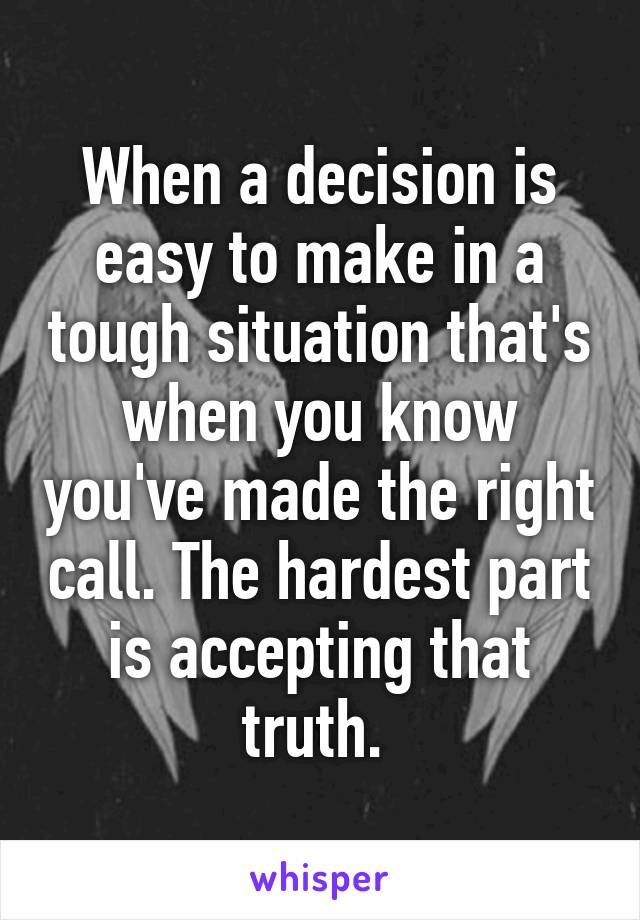 When a decision is easy to make in a tough situation that's when you know you've made the right call. The hardest part is accepting that truth. 