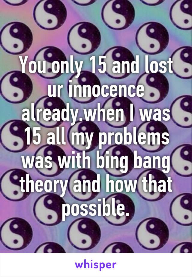 You only 15 and lost ur innocence already.when I was 15 all my problems was with bing bang theory and how that possible.